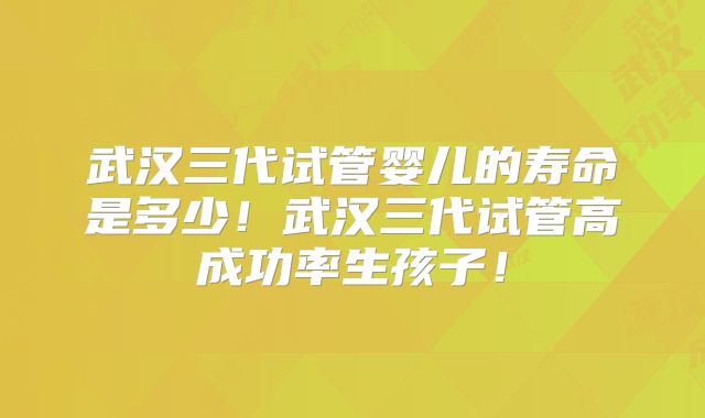 武汉三代试管婴儿的寿命是多少!武汉三代试管高成功率生孩子!