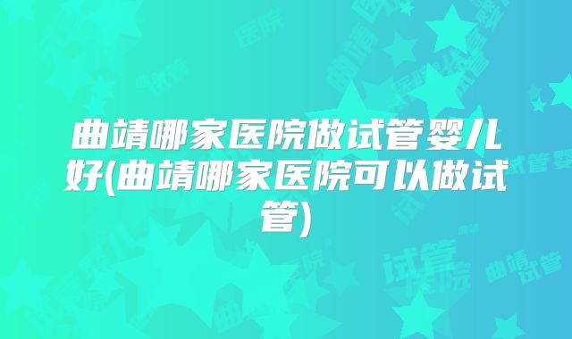 曲靖哪家医院做试管婴儿好(曲靖哪家医院可以做试管)