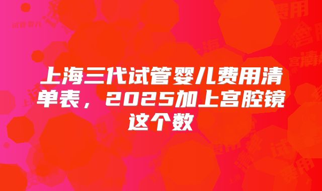 上海三代试管婴儿费用清单表,2025加上宫腔镜这个数