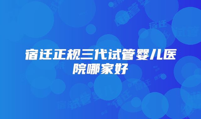 宿迁正规三代试管婴儿医院哪家好