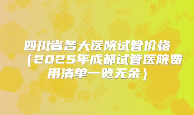 四川省各大医院试管价格（2025年成都试管医院费用清单一览无余）