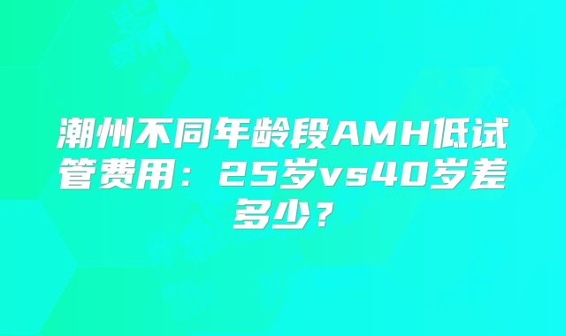 潮州不同年龄段AMH低试管费用:25岁vs40岁差多少?