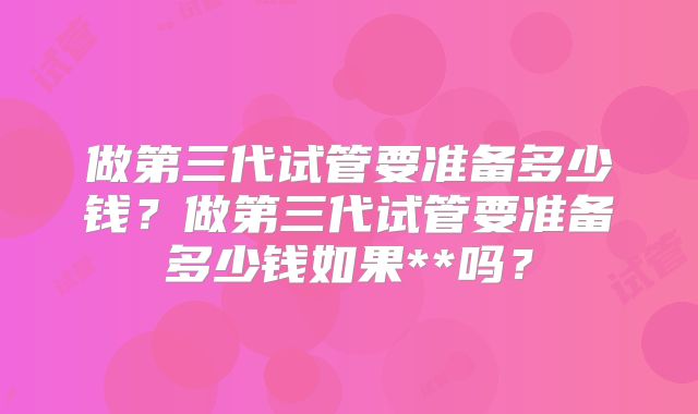 做第三代试管要准备多少钱?做第三代试管要准备多少钱如果**吗?