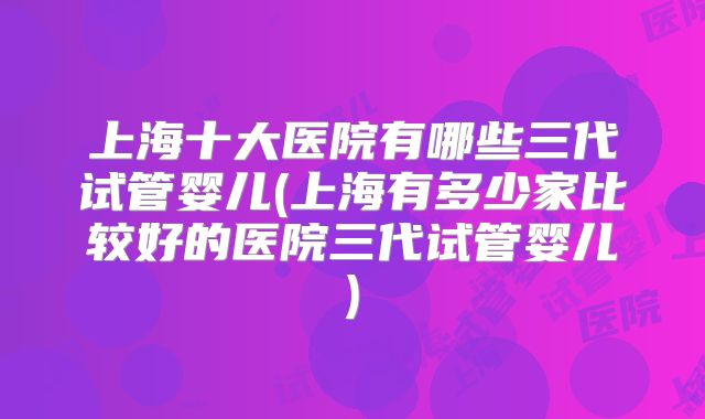 上海十大医院有哪些三代试管婴儿(上海有多少家比较好的医院三代试管婴儿)