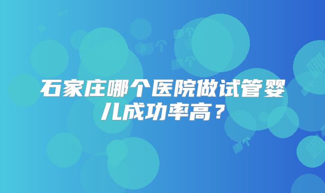 石家庄哪个医院做试管婴儿成功率高？