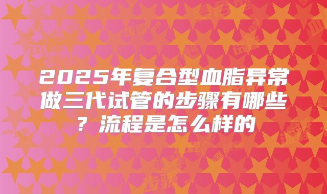 2025年复合型血脂异常做三代试管的步骤有哪些?流程是怎么样的