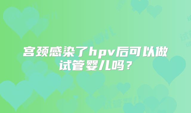 宫颈感染了hpv后可以做试管婴儿吗？