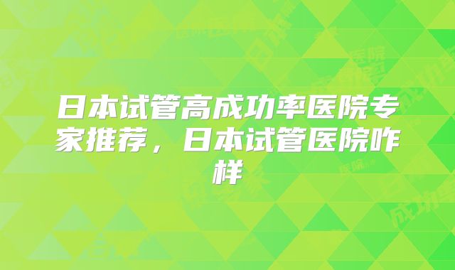 日本试管高成功率医院专家推荐，日本试管医院咋样