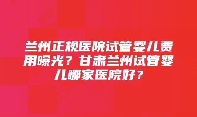兰州正规医院试管婴儿费用曝光?甘肃兰州试管婴儿哪家医院好?