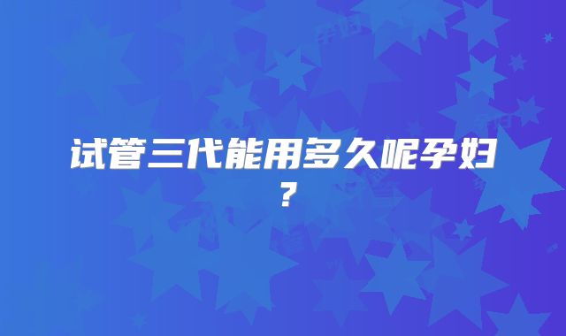 试管三代能用多久呢孕妇?