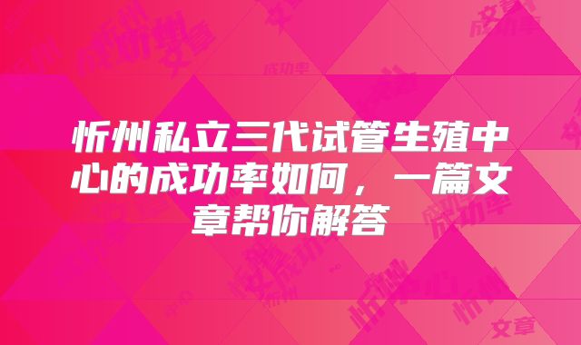 忻州私立三代试管生殖中心的成功率如何,一篇文章帮你解答