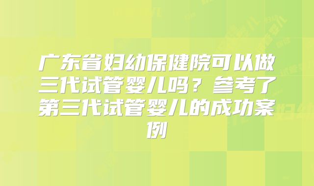广东省妇幼保健院可以做三代试管婴儿吗?参考了第三代试管婴儿的成功案例