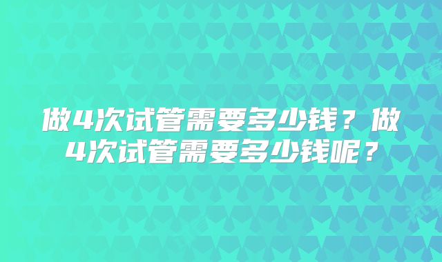 做4次试管需要多少钱？做4次试管需要多少钱呢？