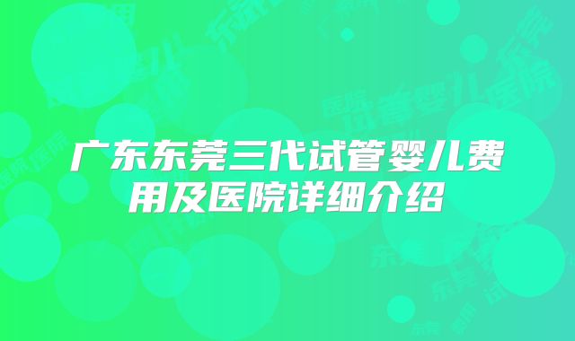 广东东莞三代试管婴儿费用及医院详细介绍