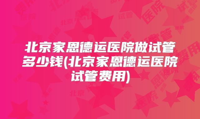 北京家恩德运医院做试管多少钱(北京家恩德运医院试管费用)