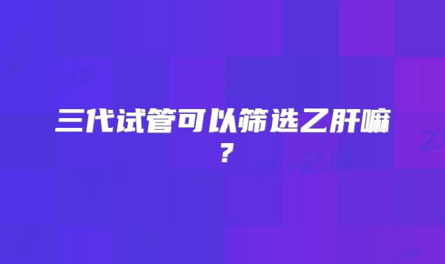 三代试管可以筛选乙肝嘛？