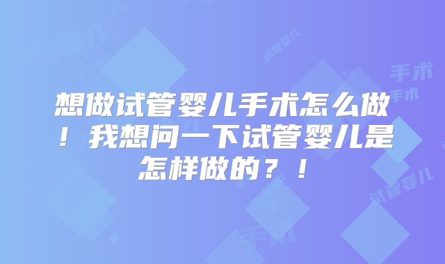 想做试管婴儿手术怎么做!我想问一下试管婴儿是怎样做的?!
