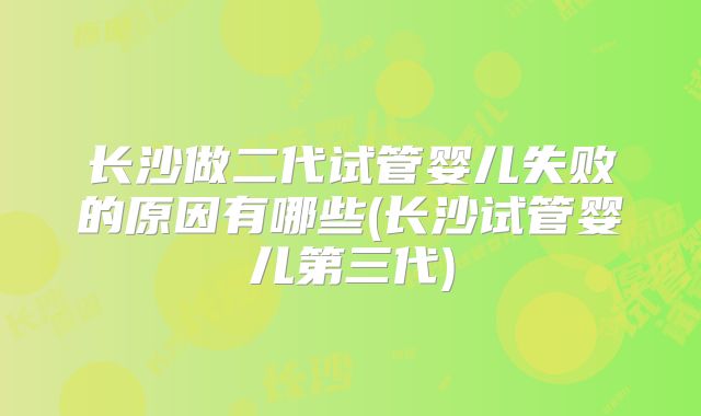 长沙做二代试管婴儿失败的原因有哪些(长沙试管婴儿第三代)