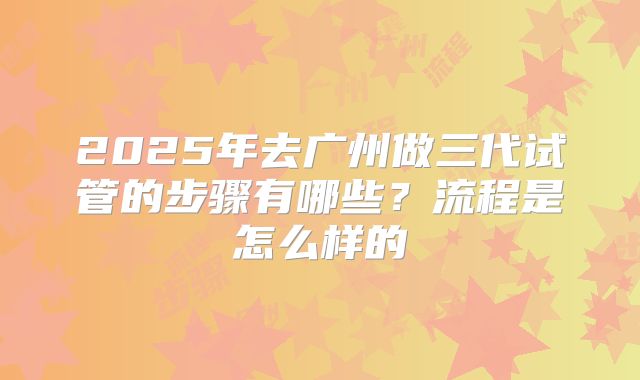 2025年去广州做三代试管的步骤有哪些?流程是怎么样的