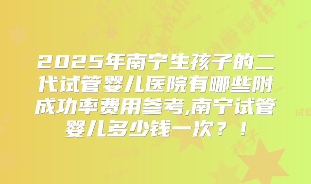 2025年南宁生孩子的二代试管婴儿医院有哪些附成功率费用参考,南宁试管婴儿多少钱一次?!
