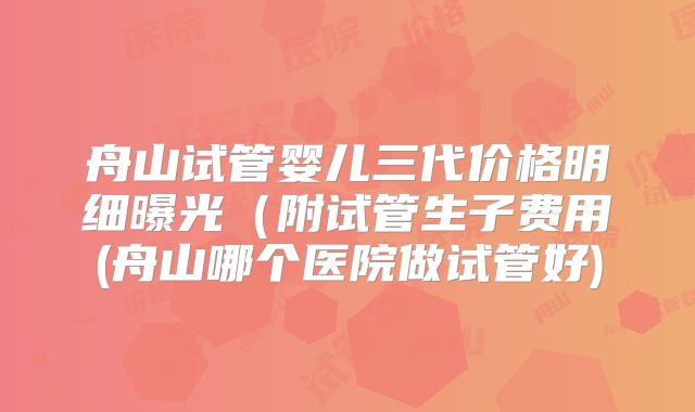 舟山试管婴儿三代价格明细曝光(附试管生子费用(舟山哪个医院做试管好)