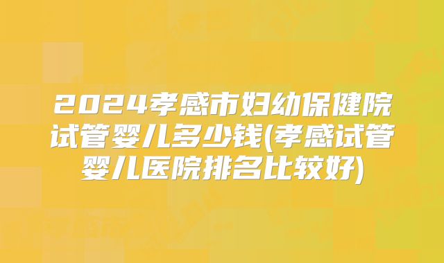 2024孝感市妇幼保健院试管婴儿多少钱(孝感试管婴儿医院排名比较好)