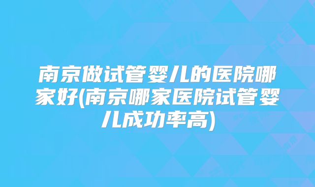 南京做试管婴儿的医院哪家好(南京哪家医院试管婴儿成功率高)