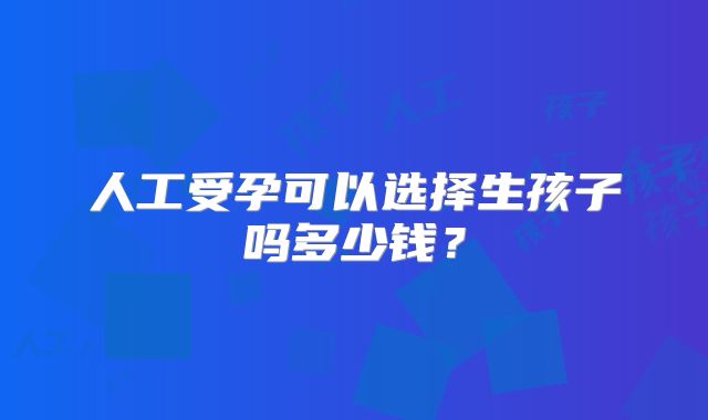人工受孕可以选择生孩子吗多少钱?