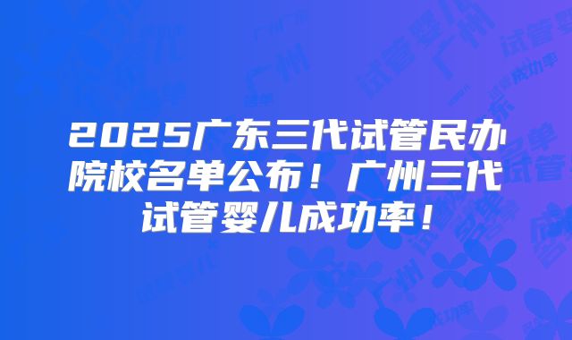 2025广东三代试管民办院校名单公布!广州三代试管婴儿成功率!