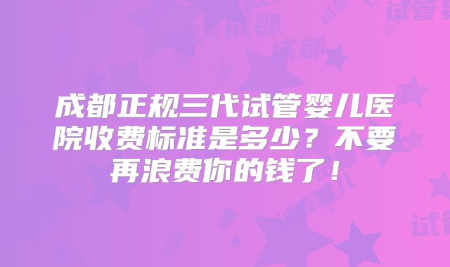 成都正规三代试管婴儿医院收费标准是多少?不要再浪费你的钱了!