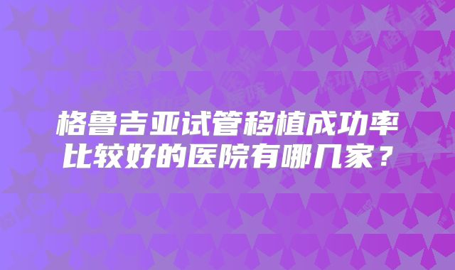 格鲁吉亚试管移植成功率比较好的医院有哪几家？