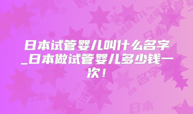 日本试管婴儿叫什么名字_日本做试管婴儿多少钱一次!