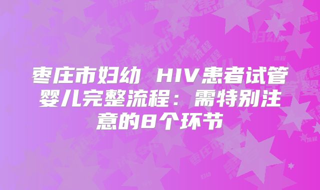 枣庄市妇幼 HIV患者试管婴儿完整流程:需特别注意的8个环节