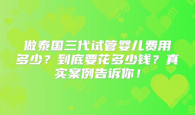 做泰国三代试管婴儿费用多少？到底要花多少钱？真实案例告诉你！