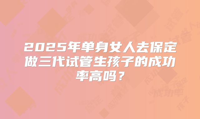 2025年单身女人去保定做三代试管生孩子的成功率高吗？