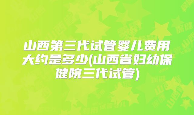 山西第三代试管婴儿费用大约是多少(山西省妇幼保健院三代试管)