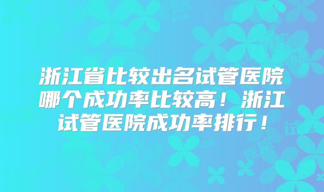 浙江省比较出名试管医院哪个成功率比较高！浙江试管医院成功率排行！