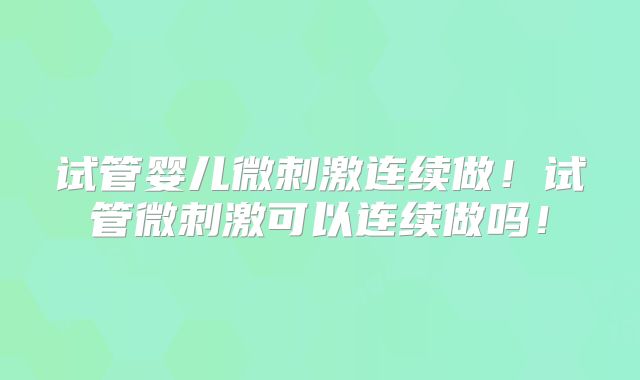 试管婴儿微刺激连续做!试管微刺激可以连续做吗!