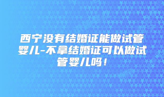 西宁没有结婚证能做试管婴儿-不拿结婚证可以做试管婴儿吗！