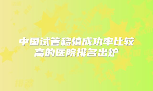 中国试管移植成功率比较高的医院排名出炉