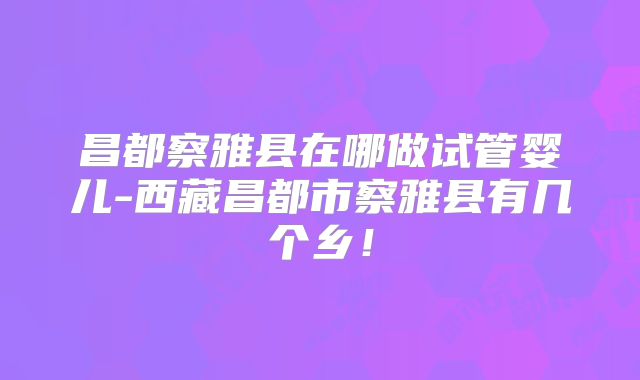昌都察雅县在哪做试管婴儿-西藏昌都市察雅县有几个乡！