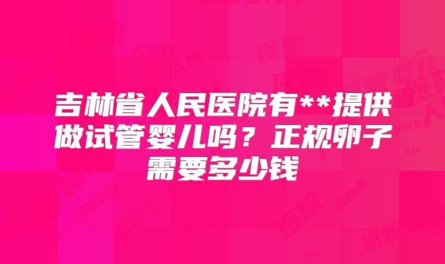 吉林省人民医院有**提供做试管婴儿吗？正规卵子需要多少钱