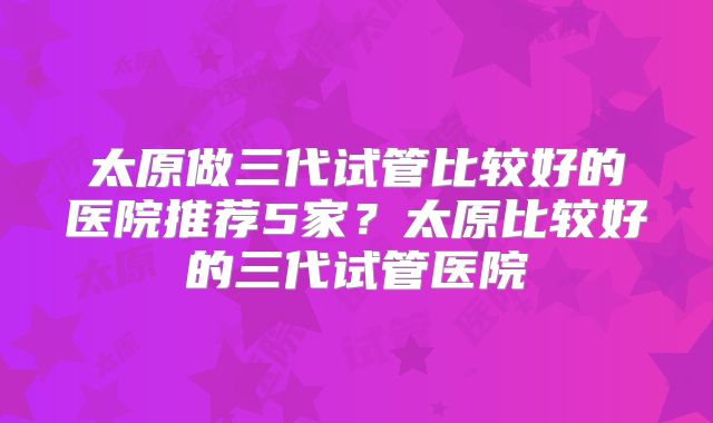 太原做三代试管比较好的医院推荐5家?太原比较好的三代试管医院