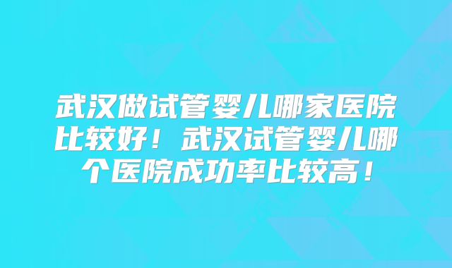武汉做试管婴儿哪家医院比较好!武汉试管婴儿哪个医院成功率比较高!