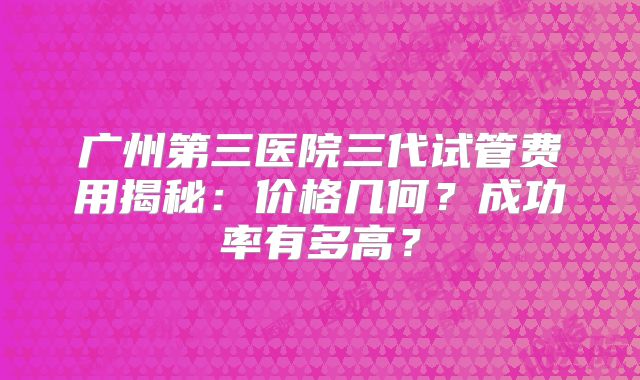 广州第三医院三代试管费用揭秘:价格几何?成功率有多高?