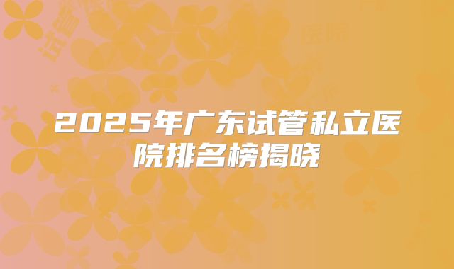 2025年广东试管私立医院排名榜揭晓