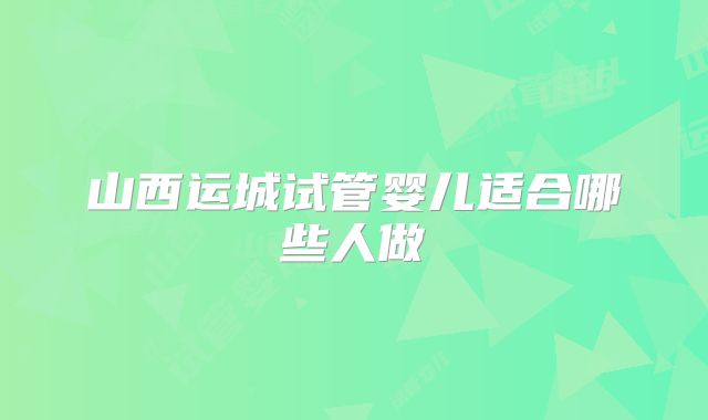 山西运城试管婴儿适合哪些人做