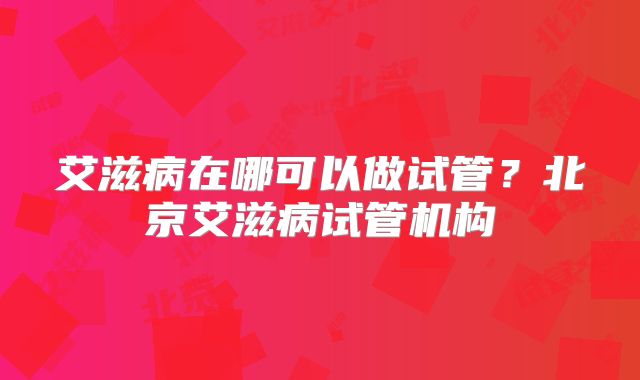 艾滋病在哪可以做试管？北京艾滋病试管机构