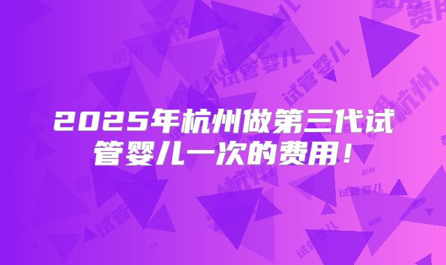 2025年杭州做第三代试管婴儿一次的费用!