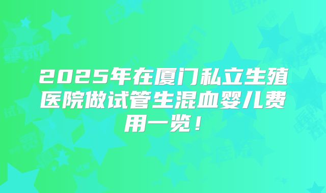 2025年在厦门私立生殖医院做试管生混血婴儿费用一览！